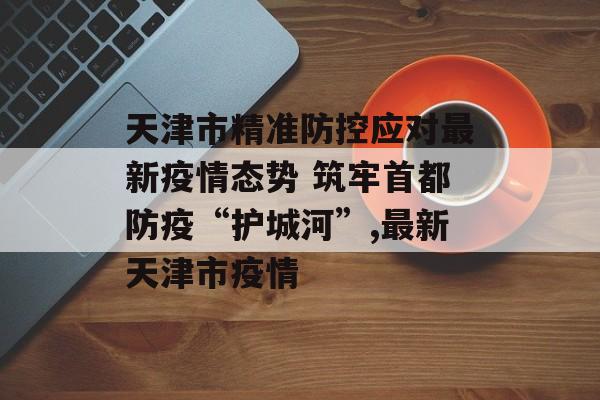 天津市精准防控应对最新疫情态势 筑牢首都防疫“护城河”,最新天津市疫情